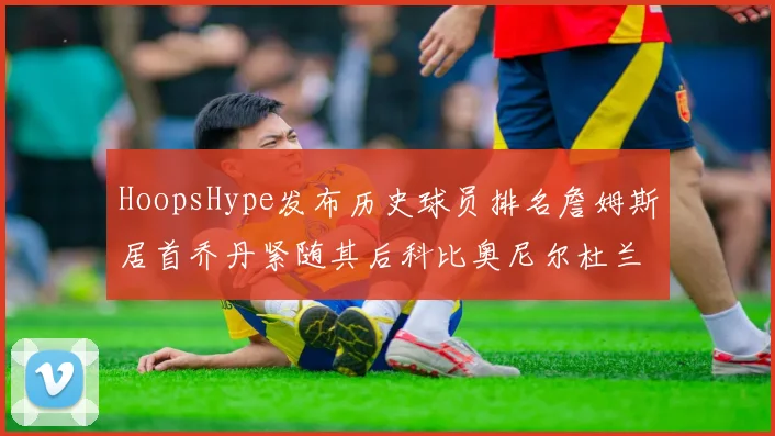 HoopsHype发布历史球员排名詹姆斯居首乔丹紧随其后科比奥尼尔杜兰特库里名列前茅