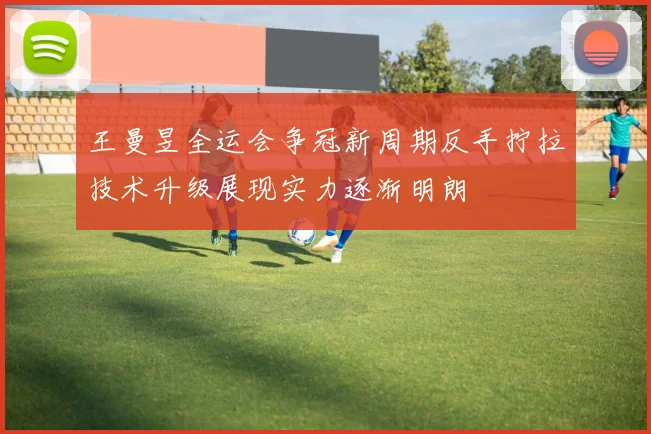 王曼昱全运会争冠新周期反手拧拉技术升级展现实力逐渐明朗