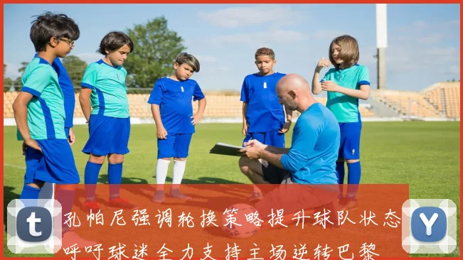 孔帕尼强调轮换策略提升球队状态呼吁球迷全力支持主场逆转巴黎
