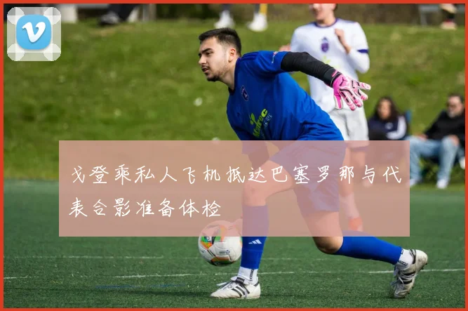 戈登乘私人飞机抵达巴塞罗那与代表合影准备体检
