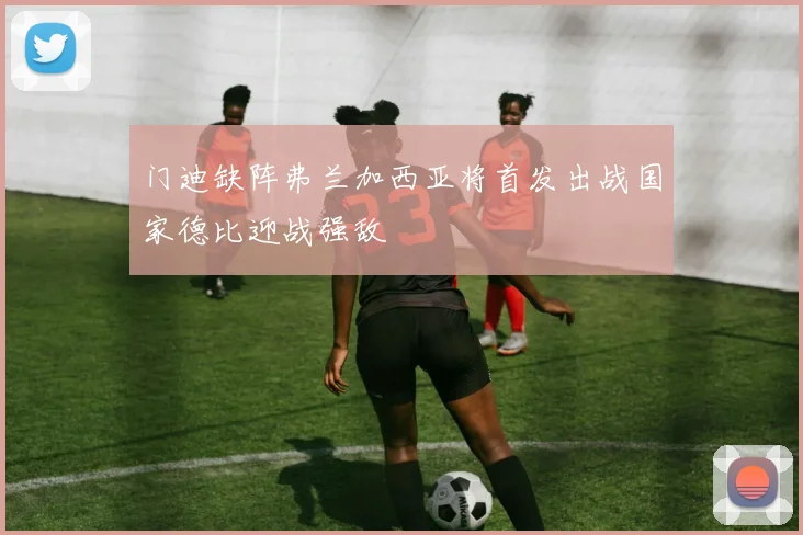 门迪缺阵弗兰加西亚将首发出战国家德比迎战强敌