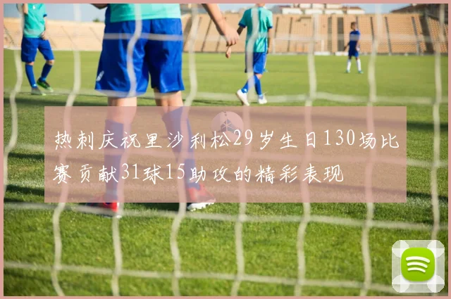 热刺庆祝里沙利松29岁生日130场比赛贡献31球15助攻的精彩表现