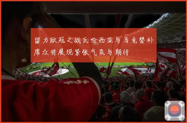 留力欧冠之战瓦伦西亚与马竞替补席众将展现紧张气氛与期待