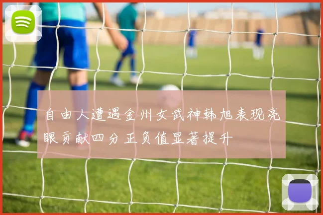 自由人遭遇金州女武神韩旭表现亮眼贡献四分正负值显著提升