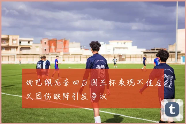 姆巴佩无奈回应国王杯表现不佳后又因伤缺阵引发争议