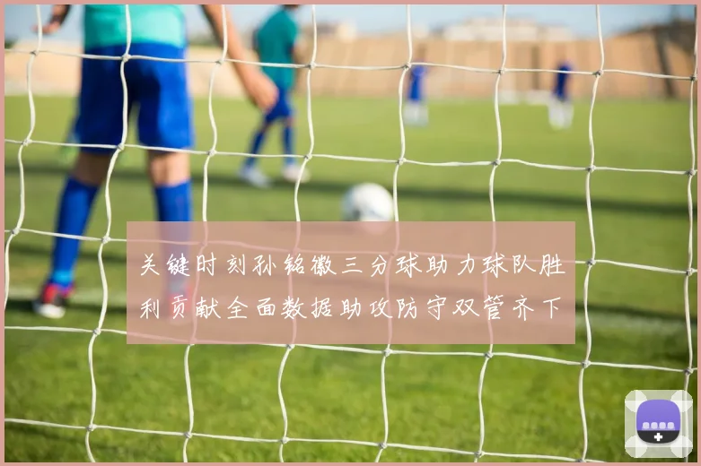 关键时刻孙铭徽三分球助力球队胜利贡献全面数据助攻防守双管齐下