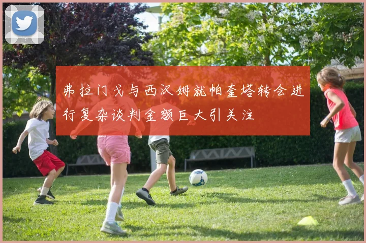 弗拉门戈与西汉姆就帕奎塔转会进行复杂谈判金额巨大引关注