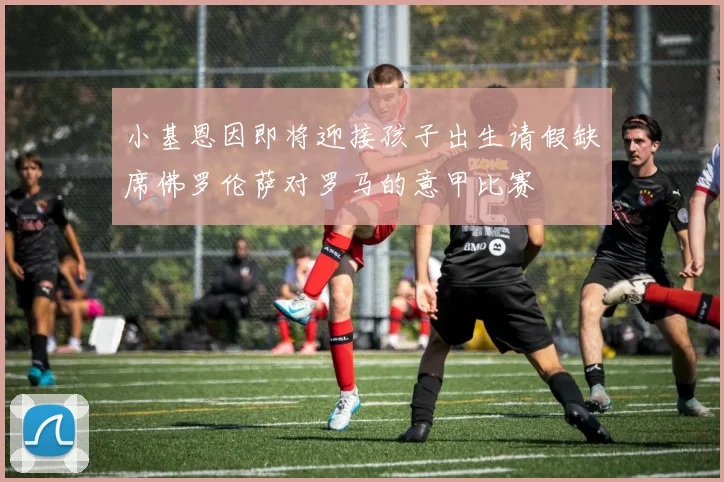 小基恩因即将迎接孩子出生请假缺席佛罗伦萨对罗马的意甲比赛